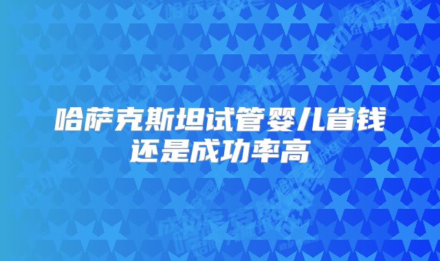 哈萨克斯坦试管婴儿省钱还是成功率高