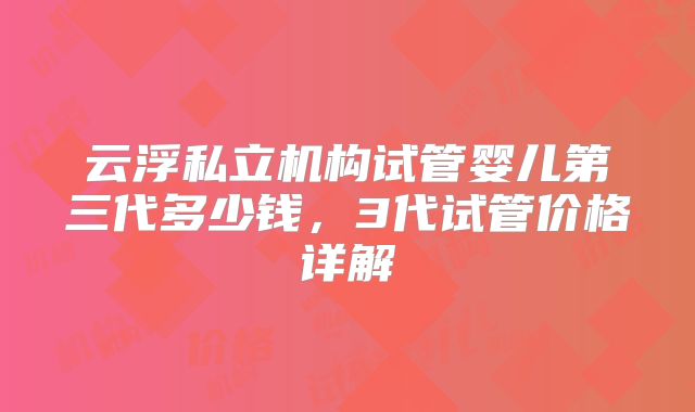 云浮私立机构试管婴儿第三代多少钱，3代试管价格详解