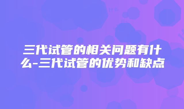 三代试管的相关问题有什么-三代试管的优势和缺点