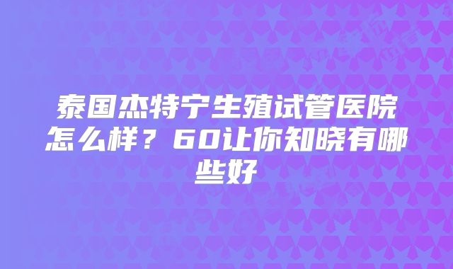 泰国杰特宁生殖试管医院怎么样?60让你知晓有哪些好