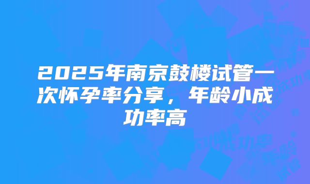 2025年南京鼓楼试管一次怀孕率分享，年龄小成功率高