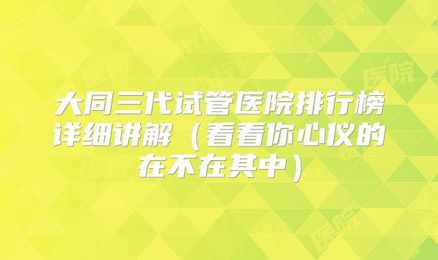 大同三代试管医院排行榜详细讲解（看看你心仪的在不在其中）