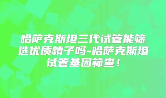 哈萨克斯坦三代试管能筛选优质精子吗-哈萨克斯坦试管基因筛查！
