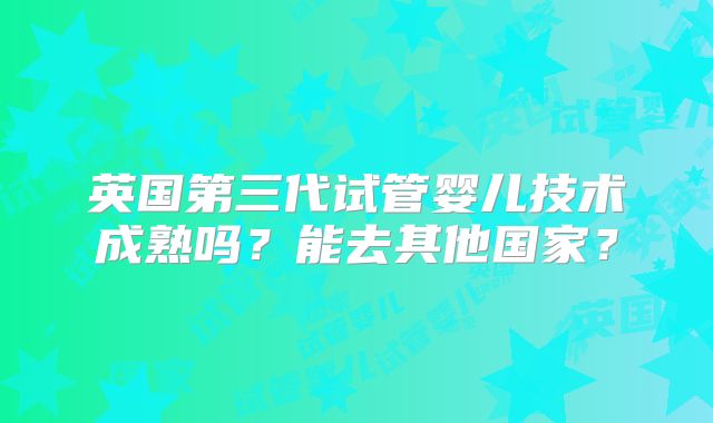 英国第三代试管婴儿技术成熟吗？能去其他国家？