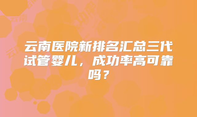 云南医院新排名汇总三代试管婴儿,成功率高可靠吗?