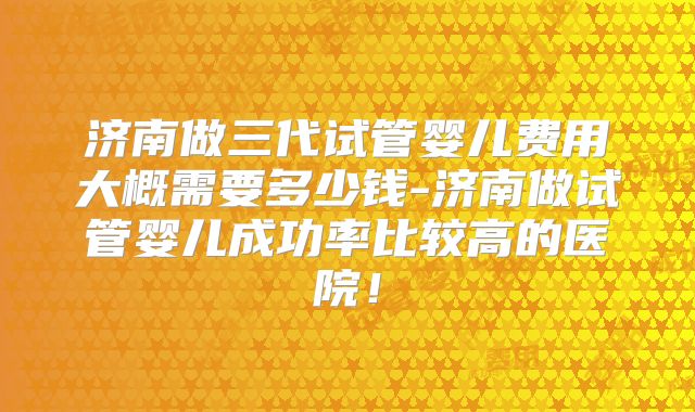 济南做三代试管婴儿费用大概需要多少钱-济南做试管婴儿成功率比较高的医院！