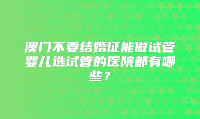 澳门不要结婚证能做试管婴儿选试管的医院都有哪些?