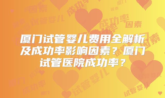 厦门试管婴儿费用全解析及成功率影响因素？厦门试管医院成功率？