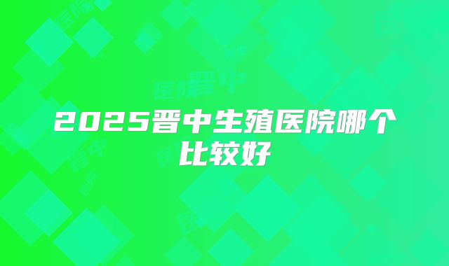 2025晋中生殖医院哪个比较好