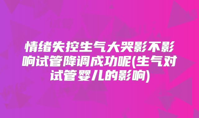 情绪失控生气大哭影不影响试管降调成功呢(生气对试管婴儿的影响)