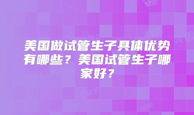 美国做试管生子具体优势有哪些?美国试管生子哪家好?