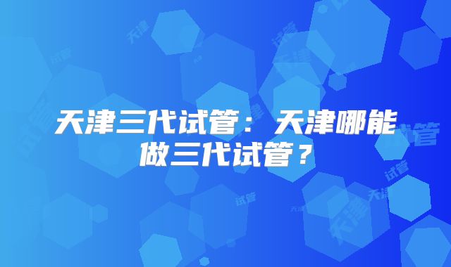 天津三代试管：天津哪能做三代试管？