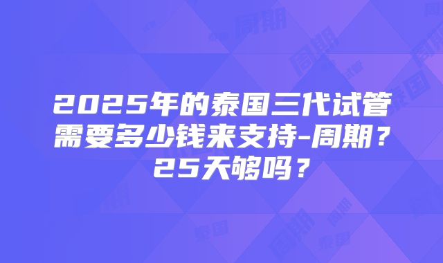 2025年的泰国三代试管需要多少钱来支持-周期？ 25天够吗？