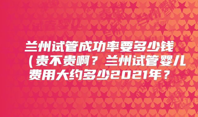 兰州试管成功率要多少钱（贵不贵啊？兰州试管婴儿费用大约多少2021年？