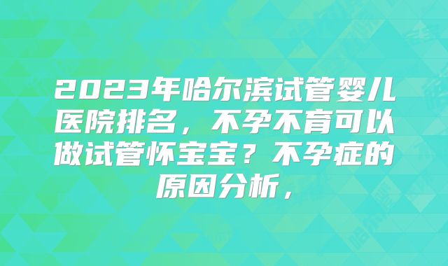 2023年哈尔滨试管婴儿医院排名，不孕不育可以做试管怀宝宝？不孕症的原因分析，