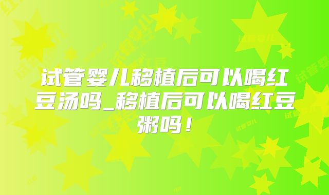 试管婴儿移植后可以喝红豆汤吗_移植后可以喝红豆粥吗!