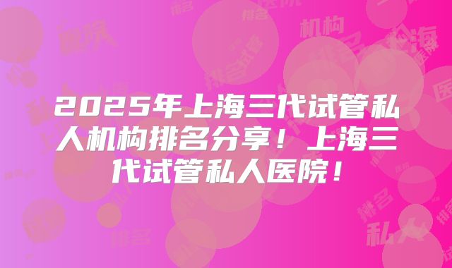 2025年上海三代试管私人机构排名分享！上海三代试管私人医院！