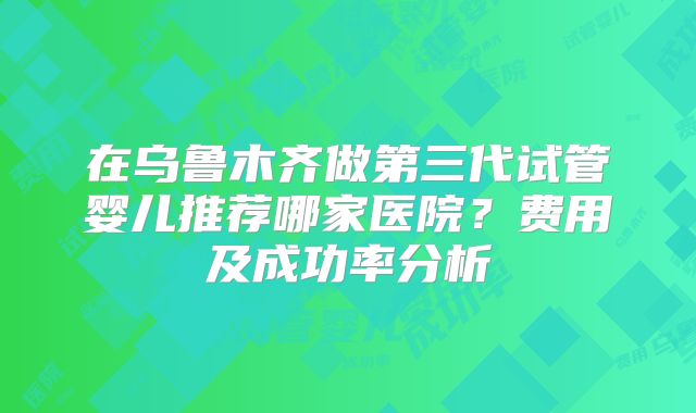 在乌鲁木齐做第三代试管婴儿推荐哪家医院？费用及成功率分析