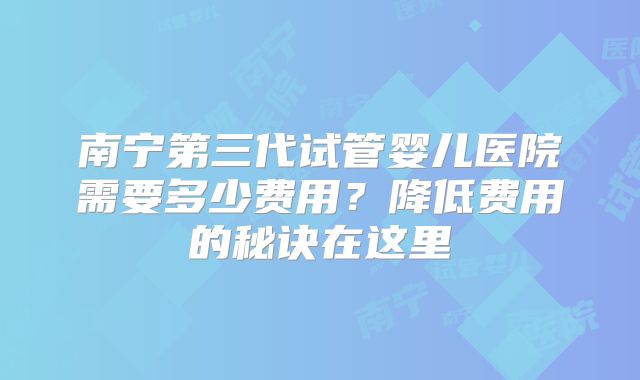 南宁第三代试管婴儿医院需要多少费用？降低费用的秘诀在这里