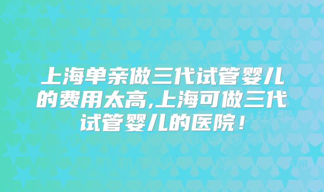 上海单亲做三代试管婴儿的费用太高,上海可做三代试管婴儿的医院！
