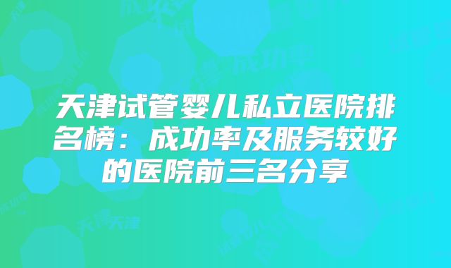 天津试管婴儿私立医院排名榜：成功率及服务较好的医院前三名分享