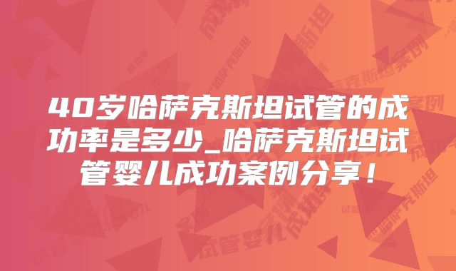 40岁哈萨克斯坦试管的成功率是多少_哈萨克斯坦试管婴儿成功案例分享！