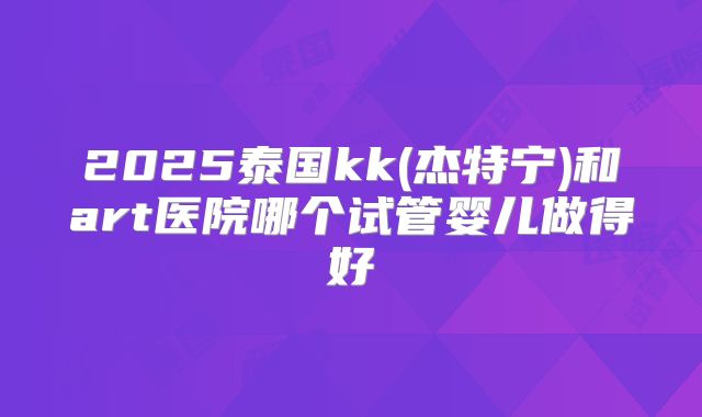 2025泰国kk(杰特宁)和art医院哪个试管婴儿做得好