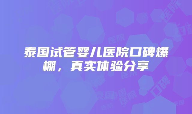 泰国试管婴儿医院口碑爆棚,真实体验分享