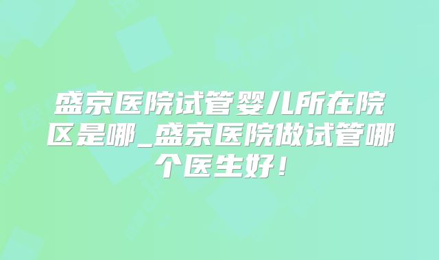 盛京医院试管婴儿所在院区是哪_盛京医院做试管哪个医生好！