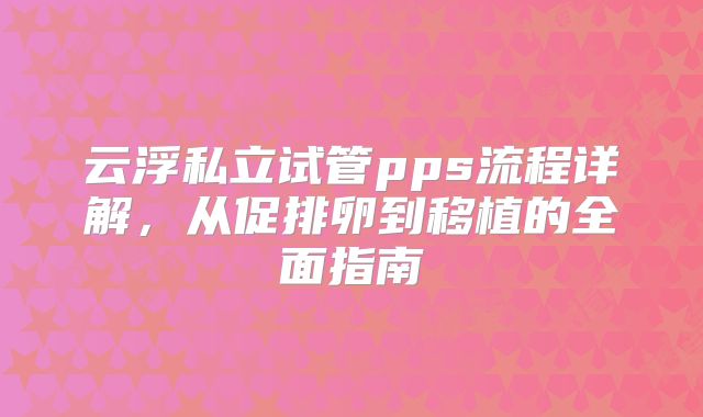 云浮私立试管pps流程详解,从促排卵到移植的全面指南