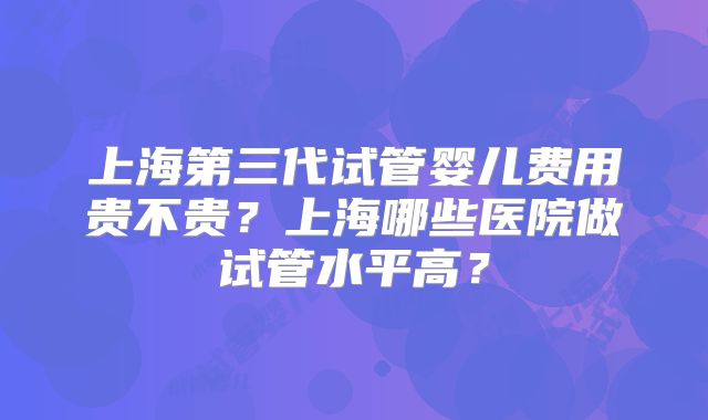 上海第三代试管婴儿费用贵不贵?上海哪些医院做试管水平高?
