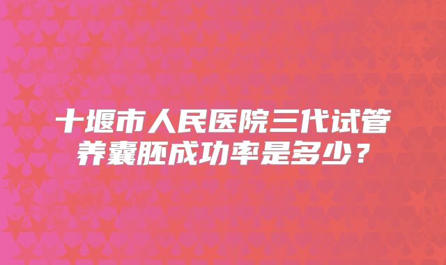 十堰市人民医院三代试管养囊胚成功率是多少？