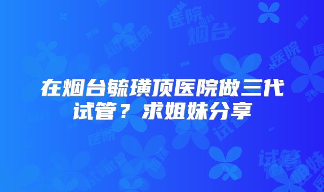 在烟台毓璜顶医院做三代试管?求姐妹分享