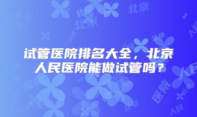 试管医院排名大全,北京人民医院能做试管吗?