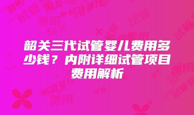 韶关三代试管婴儿费用多少钱？内附详细试管项目费用解析