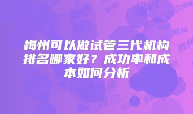 梅州可以做试管三代机构排名哪家好？成功率和成本如何分析