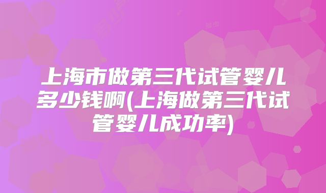 上海市做第三代试管婴儿多少钱啊(上海做第三代试管婴儿成功率)