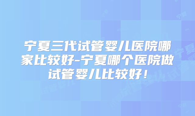 宁夏三代试管婴儿医院哪家比较好-宁夏哪个医院做试管婴儿比较好!