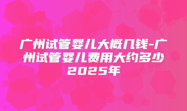 广州试管婴儿大概几钱-广州试管婴儿费用大约多少2025年