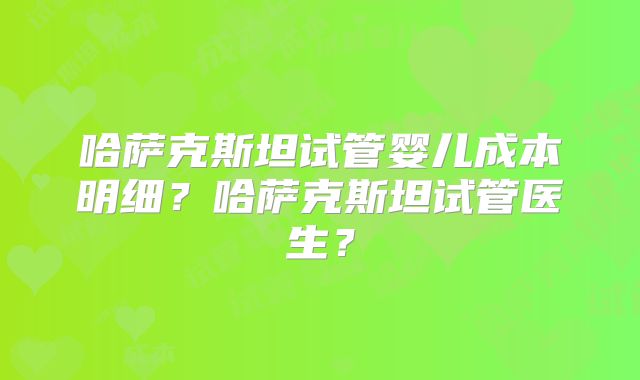 哈萨克斯坦试管婴儿成本明细？哈萨克斯坦试管医生？