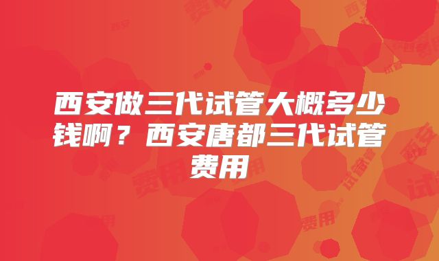 西安做三代试管大概多少钱啊？西安唐都三代试管费用