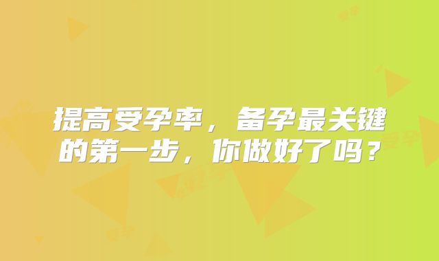 提高受孕率,备孕最关键的第一步,你做好了吗?