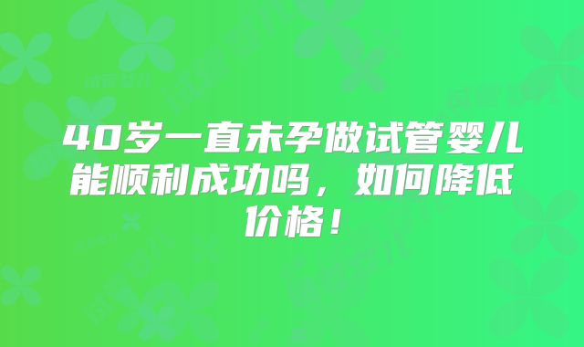 40岁一直未孕做试管婴儿能顺利成功吗,如何降低价格!
