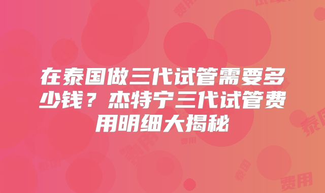在泰国做三代试管需要多少钱？杰特宁三代试管费用明细大揭秘