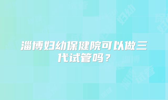 淄博妇幼保健院可以做三代试管吗？