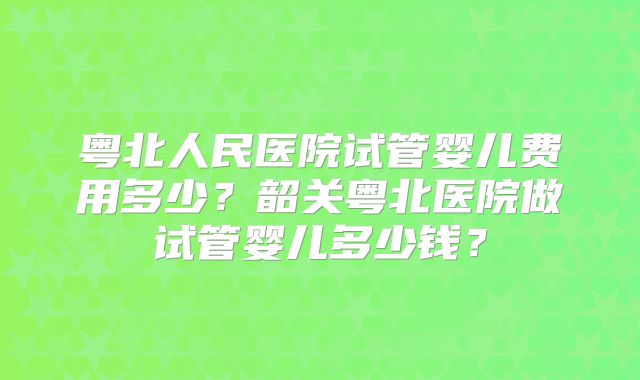 粤北人民医院试管婴儿费用多少?韶关粤北医院做试管婴儿多少钱?