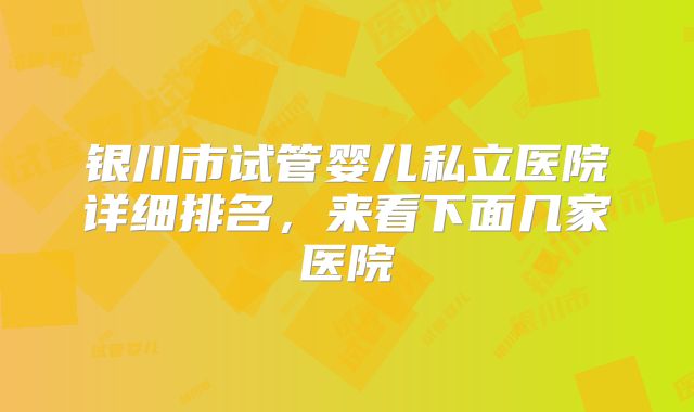 银川市试管婴儿私立医院详细排名，来看下面几家医院