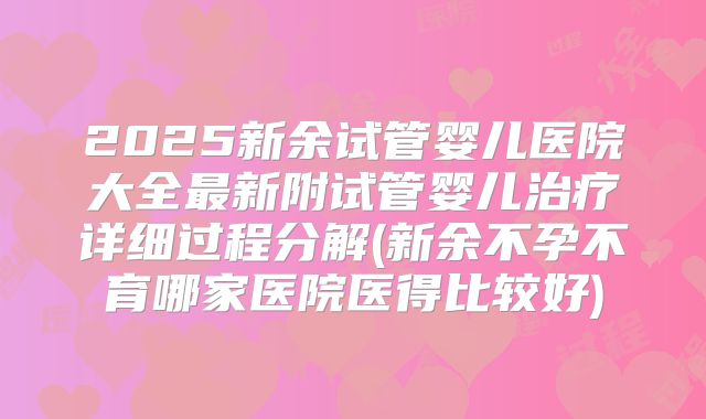2025新余试管婴儿医院大全最新附试管婴儿治疗详细过程分解(新余不孕不育哪家医院医得比较好)