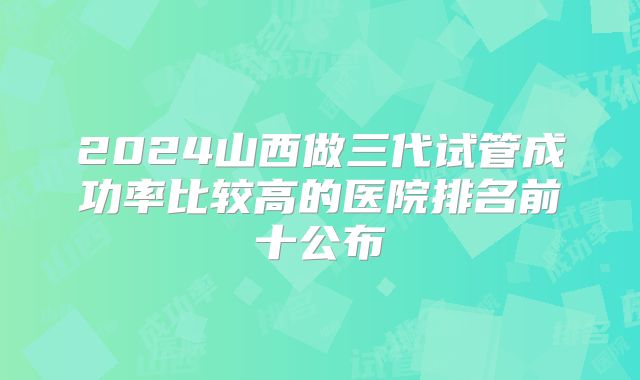 2024山西做三代试管成功率比较高的医院排名前十公布
