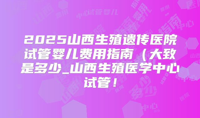 2025山西生殖遗传医院试管婴儿费用指南（大致是多少_山西生殖医学中心试管！